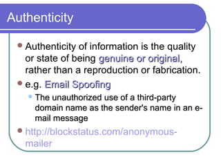 Authenticity
Authenticity of information is the quality
or state of being genuine or original,genuine or original,
rather than a reproduction or fabrication.
e.g. Email SpoofingEmail Spoofing
 The unauthorized use of a third-partyThe unauthorized use of a third-party
domain name as the sender's name in an e-domain name as the sender's name in an e-
mail messagemail message
http://blockstatus.com/anonymous-
mailer
 