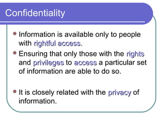 Confidentiality
Information is available only to people
with rightful access.rightful access.
Ensuring that only those with the rightsrights
and privilegesprivileges to accessaccess a particular set
of information are able to do so.
It is closely related with the privacyprivacy of
information.
 