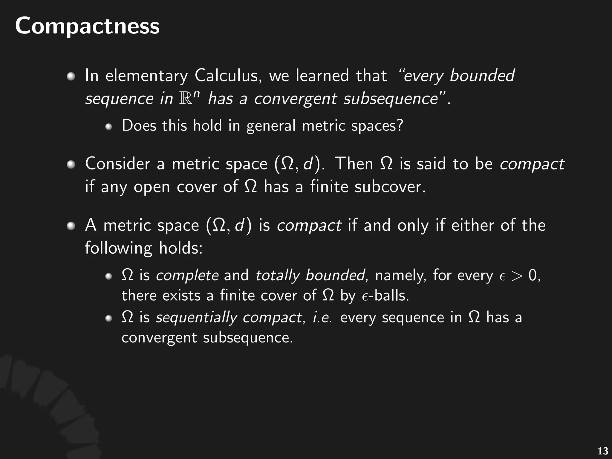 Compactness+(cont'd)
Consider)a)metric)space) :
• "is"called"compact"iﬀ"either"of"the"following"holds:
• Any"open"cover"of" "has"a"ﬁnite"subcover.
• "is"complete"and"totally*bounded,"namely,"for"
every" ,"there"is"a"ﬁnite"cover"of" "by" >balls.
• "is"sequen1ally*compact,"namely,"every"
sequence"in" "has"a"convergent"subsequence.
26
 