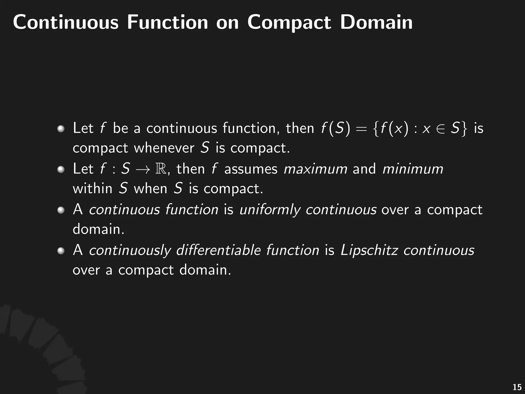 Con$nuous'Funcs'on'Compact'Set
• Let% %be%a%con+nuous%func+on,%then%
%is%compact%whenever% %is%
compact.
• Let% ,%then% %assumes%maximum%and%
minimum%within% %when% %is%compact.
• A%con)nuous+func)on%is%uniformly+con)nuous%over%a%
compact%domain.%A%con)nuously+diﬀeren)able+
func)on%is%Lipschitz+con)nuous%over%a%compact%
domain.
30
 