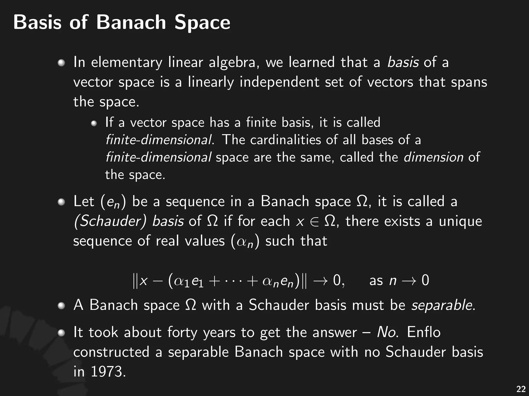 Basis%of%Banach%Space
• Let% %be%a%sequence%in%a%Banach%space% ,%it%is%
called%a%(Schauder)+basis%of% %if%for%each% ,%
there%exists%a%unique%sequence%of%real%values% %
such%that%
!
• A#Banach#space# #with#a#Schauder#basis#must#be#
separable.
• Is#the#converse#true?#
42
 