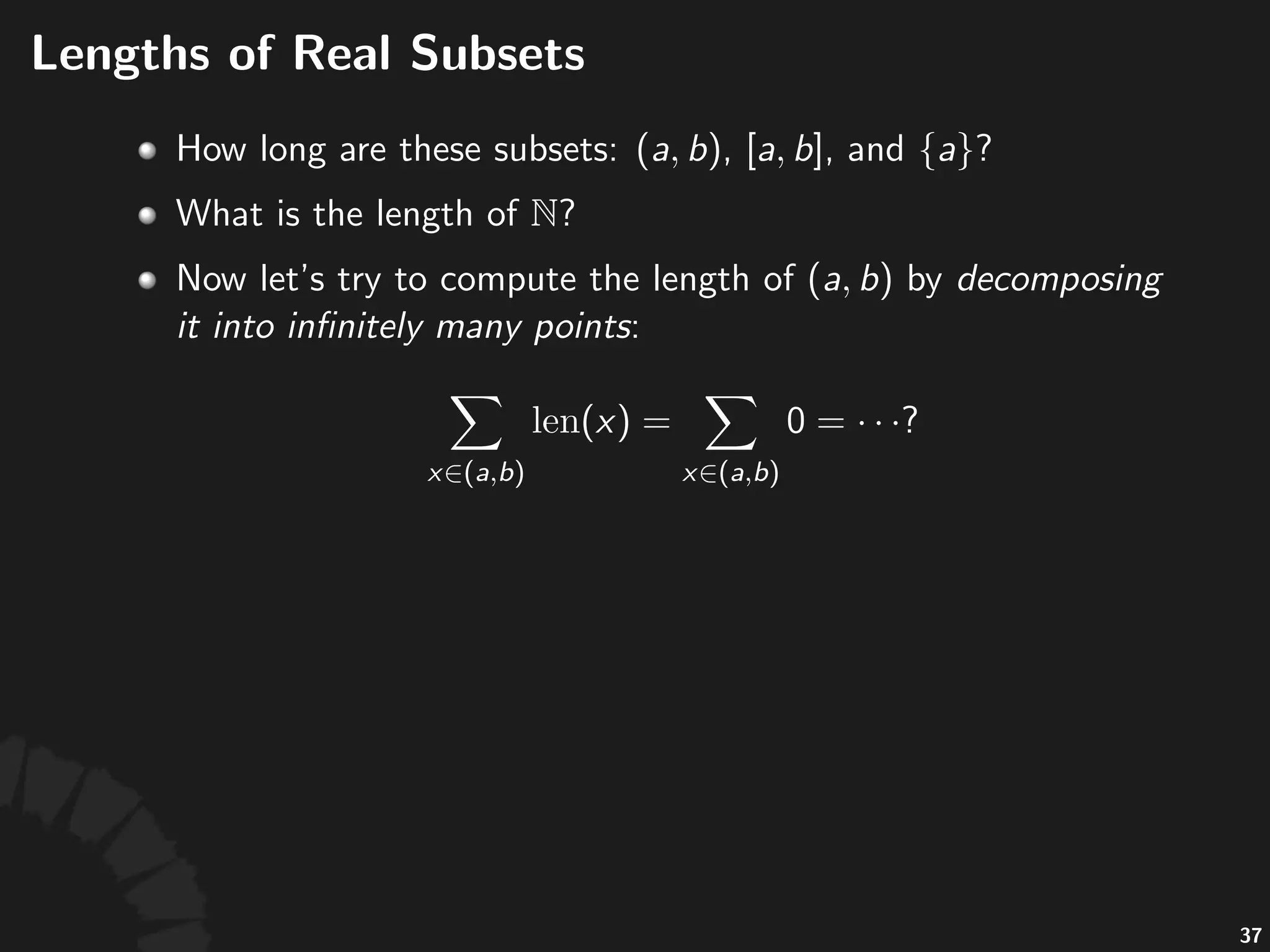 Lengths(of(Real(Subsets((cont'd)
• Sizes'(e.g.'lengths,'areas,'and'volumes)'are'countably-
addi0ve.
• Let' 'be'a'collec;on'of'subsets'of' ,'then'a'
func;on' 'is'said'to'be'countably-addi0ve,'
if'for'any'ﬁnite'or'countable'sequence'of'disjoint'
subsets' ,'it'has
67
 