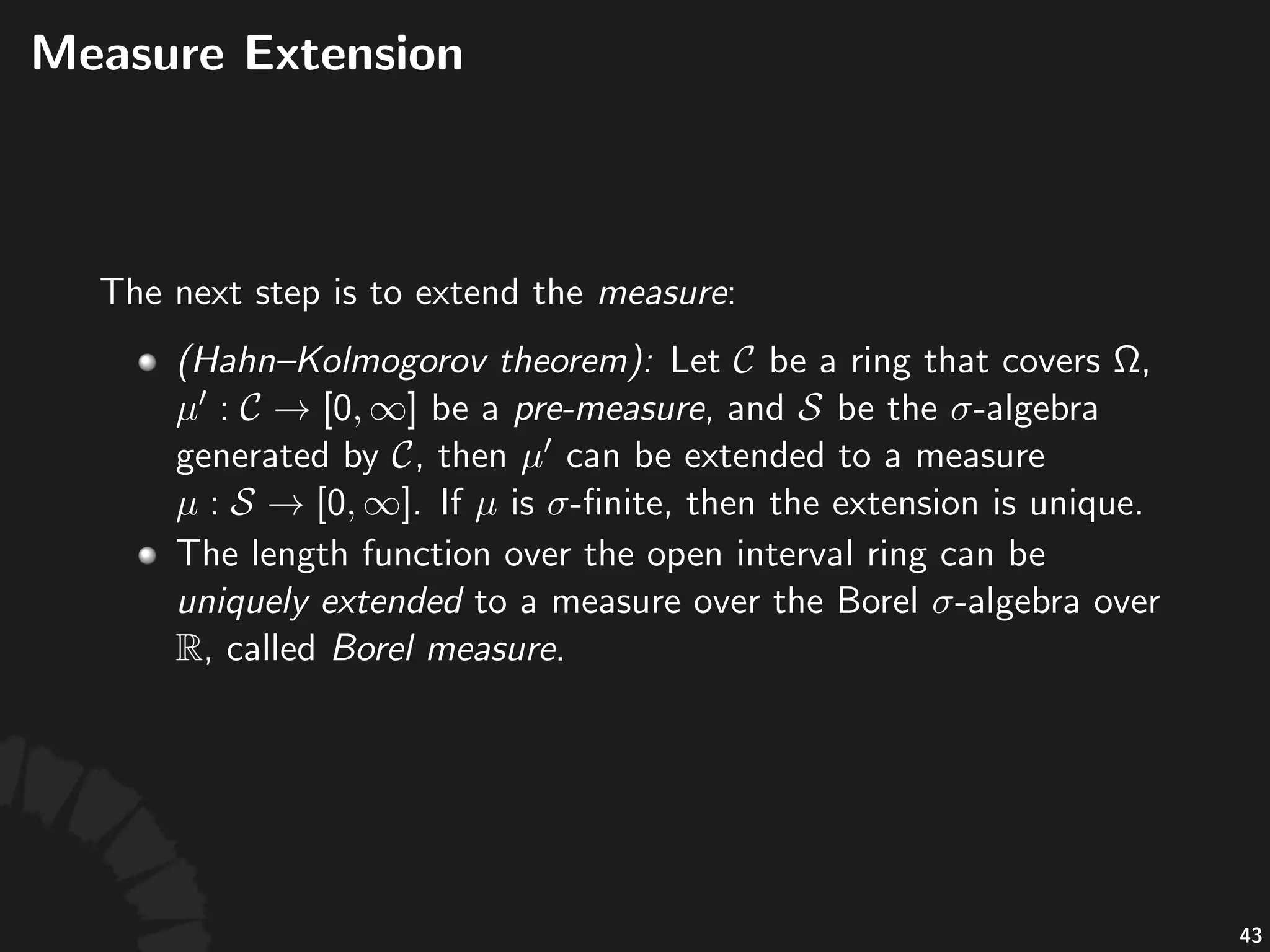 Lengths(of(Open(Intervals((cont'd)
• The%collec)on%of%all%ﬁnite%unions%of%disjoint%open%
intervals%cons)tutes%a%ring.
• The%length%is%well%deﬁned%over%this%ring,%and%it%
sa)sﬁes%ﬁnite%addi)vity.%
• Hence,%it%is%called%a%pre'measure.
• We%want%to%extend%the%length%to%as%many%subsets%
as%possible.
77
 