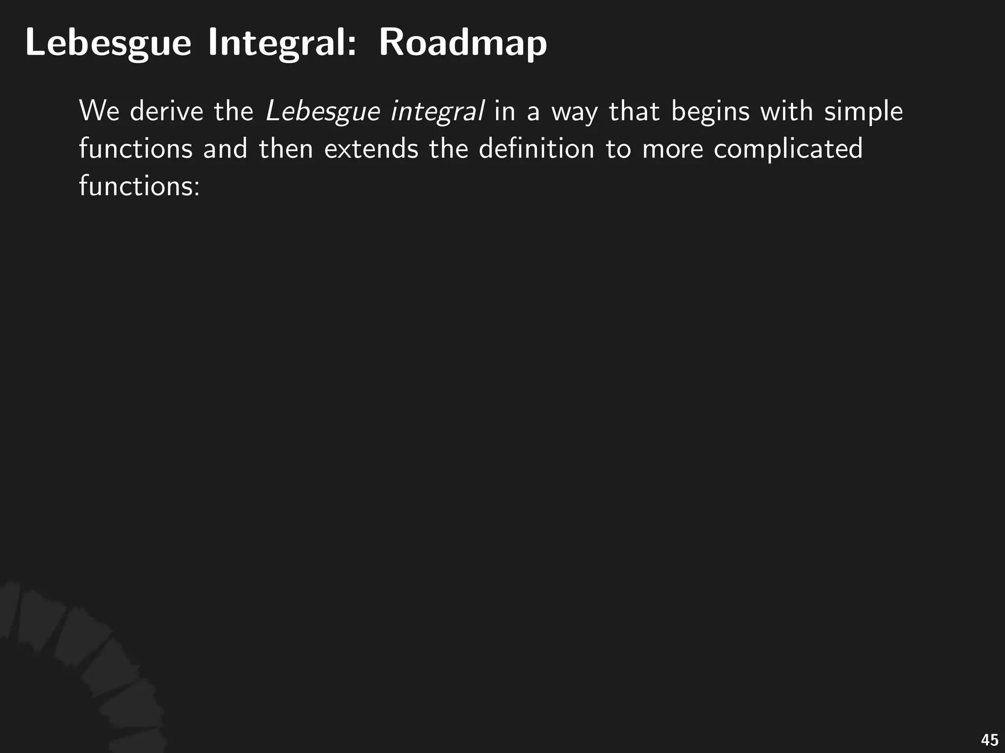 Measure'Extension
• (Hahn–Kolmogorov.theorem):"Let" "be"a"ring"that"
covers" ," "be"a"pre4measure,"then" "
can"be"extended"to"a"measure" ."If"
"is" 9ﬁnite,"then"the"extension"is"unique.
• The"length"func>on"over"the"open"interval"ring"can"
be"uniquely.extended"to"a"measure"over"the"Borel" 9
algebra"over" ,"called"Borel.measure.
80
 
