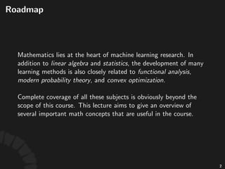 Roadmap
Mathema'cs!lies!at!the!heart!of!machine!learning!
research.!
Complete(coverage(of(all(these(subjects(is(obviously(
beyond(the(scope(of(this(course.(This(lecture(aims(to(give(
an(overview(of(several(useful(math(concepts.
2
 
