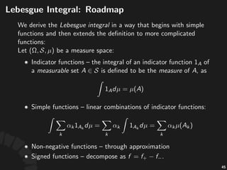 Lebesgue'Integral'.'Indicator'
Func4ons
To#derive#the#Lebesgue'integral,#we#begin#with#simple#
func7ons#and#then#extend#the#deﬁni7on#to#more#
general#func7ons.#Let# #be#a#measure#space:
• Indicator+func.ons+00+the+integral+of+an+indicator+
func.on+ +of+a+measurable+set+ +is+deﬁned+to+
be+the+measure+of+ ,+as
83
 