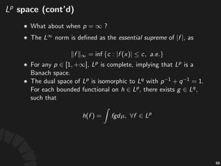 !space!(cont'd)
• Func&ons)that)are)equal)almost'everywhere)are)
indis&nguishable)by)integra&on.)Let) )denotes)
the)vector)space)with)all)essen/ally'equivalent)
func&ons)merged)into)an)element.)
• Then) )is)a)Banach'space)with)the) >norm.
• The) )norm)is)deﬁned)as)the)essen/al'supreme)of)
,)as
93
 