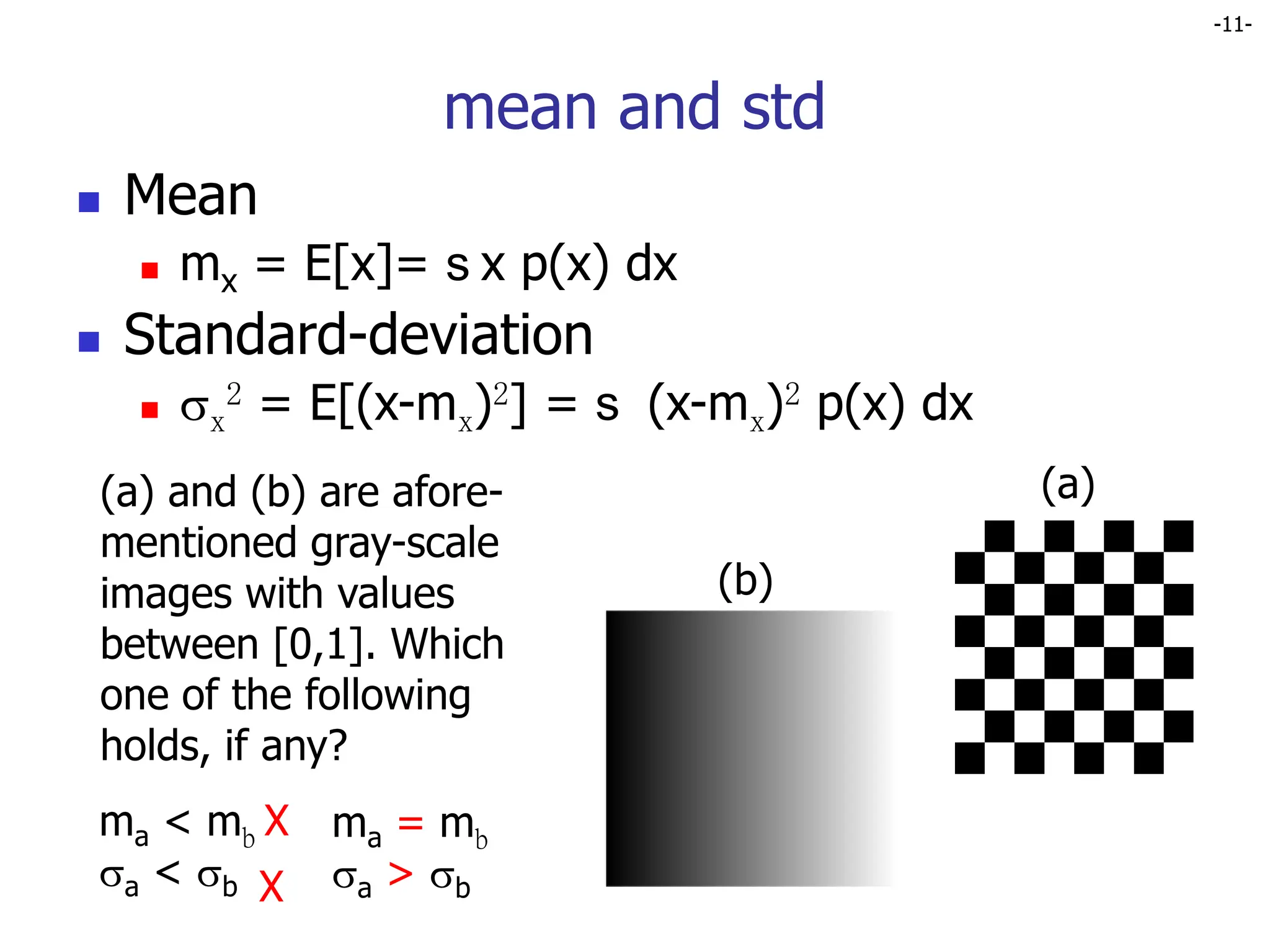 -11-
mean and std
 Mean
 mx = E[x]= s x p(x) dx
 Standard-deviation
 x
2 = E[(x-mx)2] = s (x-mx)2 p(x) dx
(a)
(b)
(a) and (b) are afore-
mentioned gray-scale
images with values
between [0,1]. Which
one of the following
holds, if any?
ma < mb
a < b
ma = mb
a > b
X
X
 