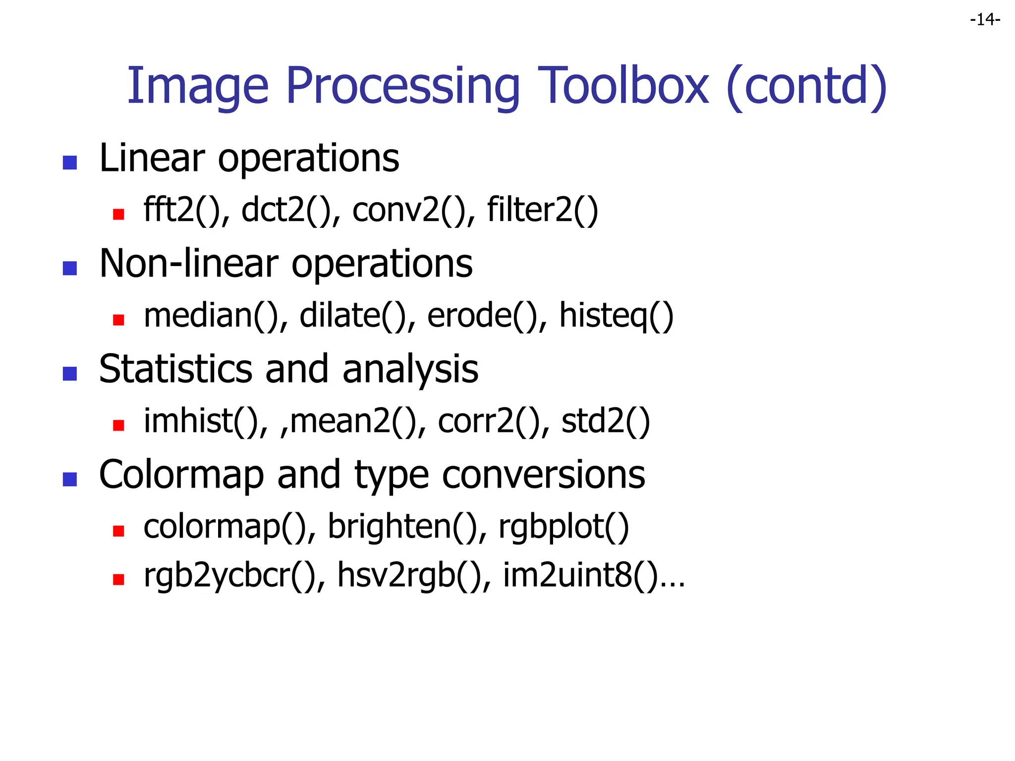 -14-
Image Processing Toolbox (contd)
 Linear operations
 fft2(), dct2(), conv2(), filter2()
 Non-linear operations
 median(), dilate(), erode(), histeq()
 Statistics and analysis
 imhist(), ,mean2(), corr2(), std2()
 Colormap and type conversions
 colormap(), brighten(), rgbplot()
 rgb2ycbcr(), hsv2rgb(), im2uint8()…
 