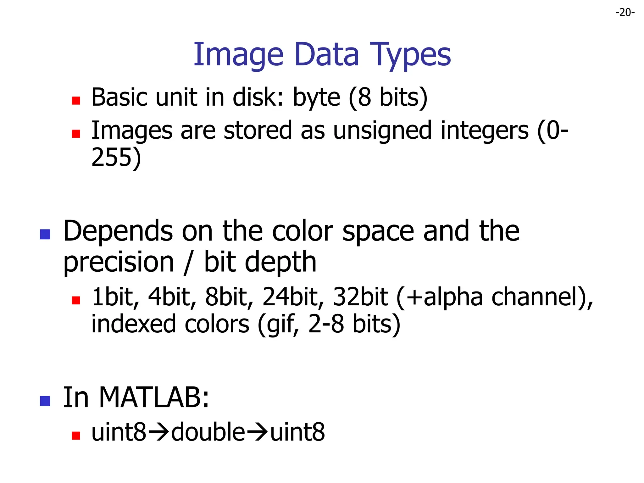 -20-
Image Data Types
 Basic unit in disk: byte (8 bits)
 Images are stored as unsigned integers (0-
255)
 Depends on the color space and the
precision / bit depth
 1bit, 4bit, 8bit, 24bit, 32bit (+alpha channel),
indexed colors (gif, 2-8 bits)
 In MATLAB:
 uint8doubleuint8
 