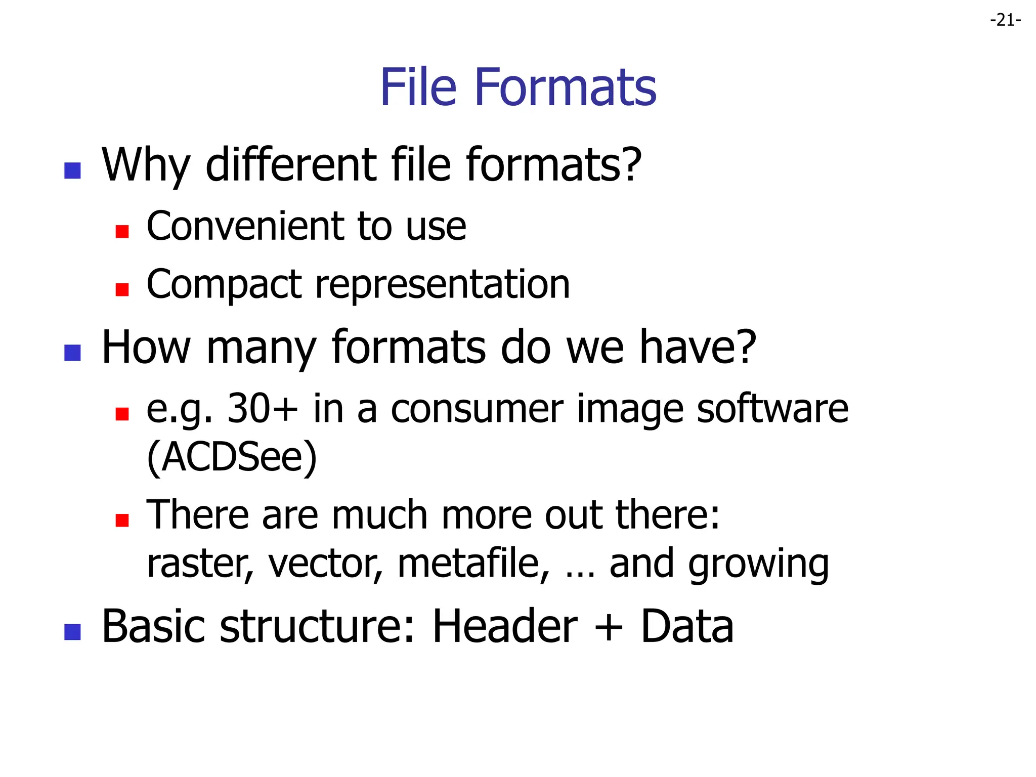 -21-
File Formats
 Why different file formats?
 Convenient to use
 Compact representation
 How many formats do we have?
 e.g. 30+ in a consumer image software
(ACDSee)
 There are much more out there:
raster, vector, metafile, … and growing
 Basic structure: Header + Data
 