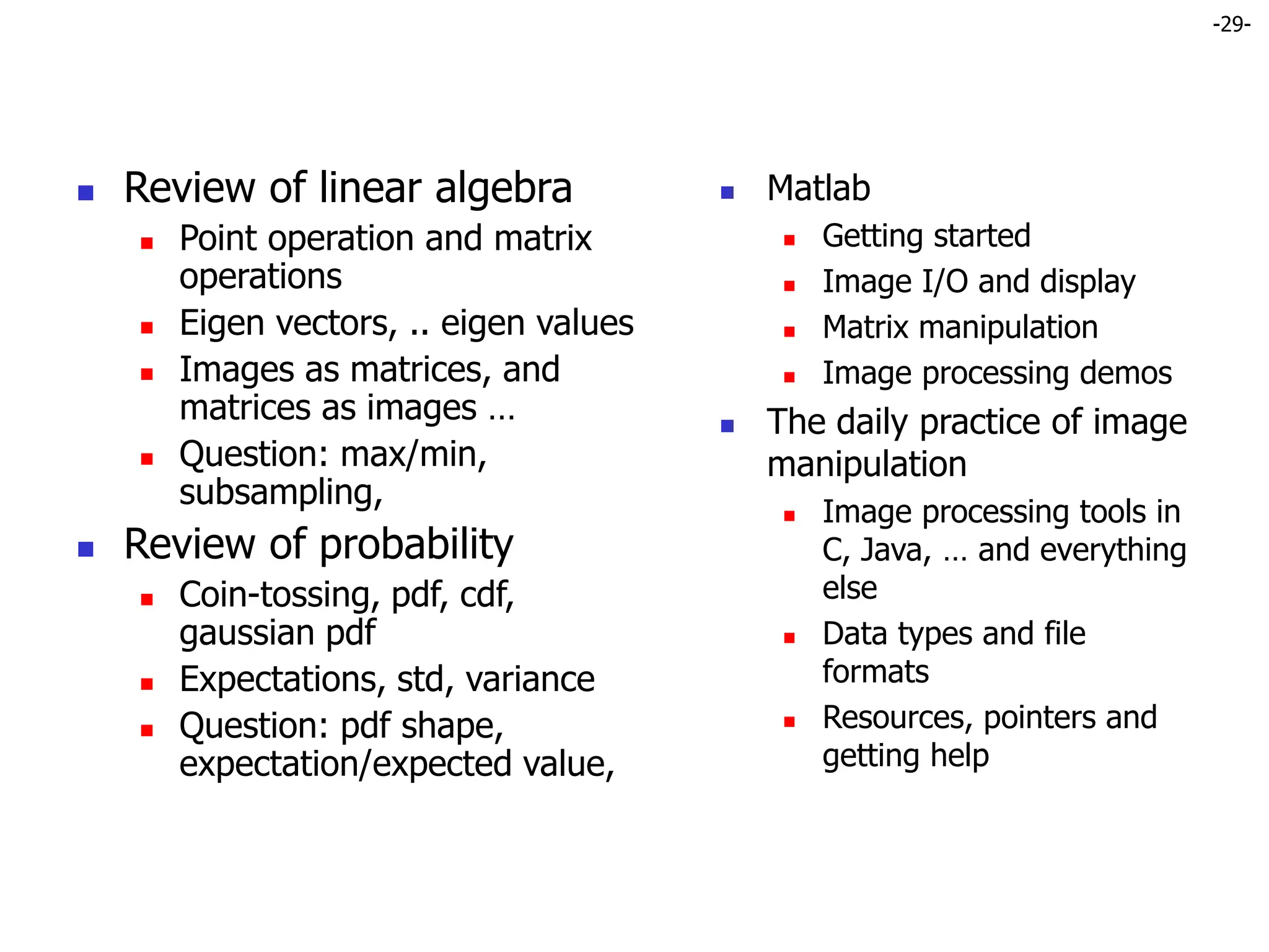 -29-
 Review of linear algebra
 Point operation and matrix
operations
 Eigen vectors, .. eigen values
 Images as matrices, and
matrices as images …
 Question: max/min,
subsampling,
 Review of probability
 Coin-tossing, pdf, cdf,
gaussian pdf
 Expectations, std, variance
 Question: pdf shape,
expectation/expected value,
 Matlab
 Getting started
 Image I/O and display
 Matrix manipulation
 Image processing demos
 The daily practice of image
manipulation
 Image processing tools in
C, Java, … and everything
else
 Data types and file
formats
 Resources, pointers and
getting help
 