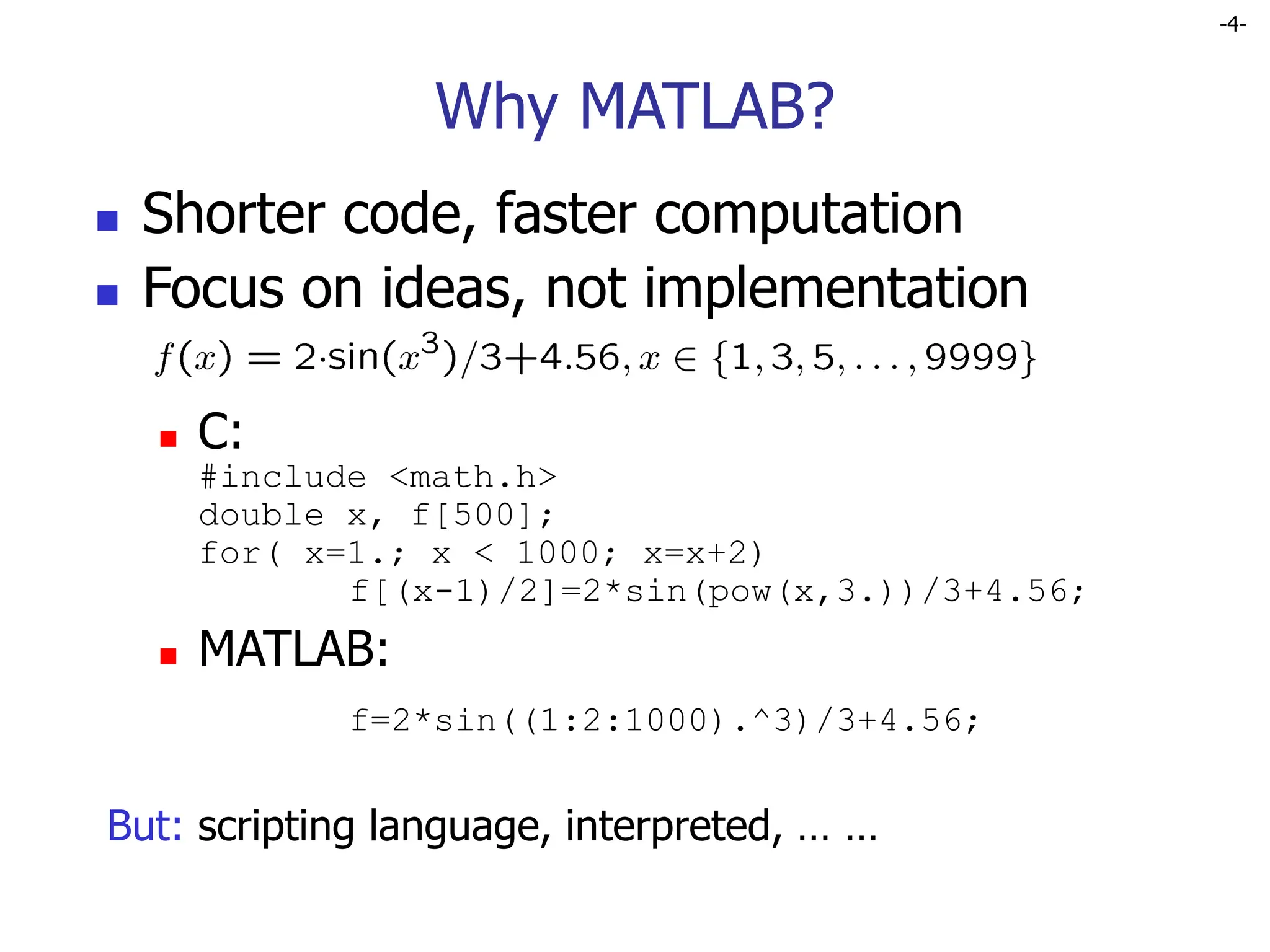 -4-
Why MATLAB?
 Shorter code, faster computation
 Focus on ideas, not implementation
 C:
#include <math.h>
double x, f[500];
for( x=1.; x < 1000; x=x+2)
f[(x-1)/2]=2*sin(pow(x,3.))/3+4.56;
 MATLAB:
f=2*sin((1:2:1000).^3)/3+4.56;
But: scripting language, interpreted, … …
 
