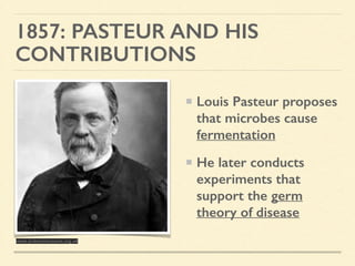 1857: PASTEUR AND HIS
CONTRIBUTIONS
Louis Pasteur proposes
that microbes cause
fermentation
He later conducts
experiments that
support the germ
theory of disease
www.sciencemuseum.org.uk
 
