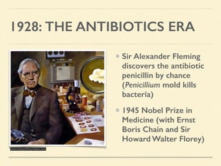 1928: THE ANTIBIOTICS ERA
Sir Alexander Fleming
discovers the antibiotic
penicillin by chance
(Penicillium mold kills
bacteria)
1945 Nobel Prize in
Medicine (with Ernst
Boris Chain and Sir
Howard Walter Florey)
www.biografiasyvidas.com
 