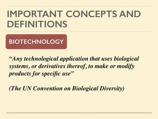 IMPORTANT CONCEPTS AND
DEFINITIONS
BIOTECHNOLOGY
“Any technological application that uses biological
systems, or derivatives thereof, to make or modify
products for speciﬁc use” 	

	

(The UN Convention on Biological Diversity)	

!
 