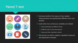Paired T-test
 Estimate whether the means of two related
measurements are significantly different from one
another
 Used when two continuous variables are related
 Same participant at different times
 Different sites on the same person
 Cases and their matched controls.
 Also known as within-subjects, repeated-measures
and dependent-samples.
 