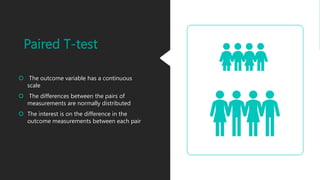 Paired T-test
 The outcome variable has a continuous
scale
 The differences between the pairs of
measurements are normally distributed
 The interest is on the difference in the
outcome measurements between each pair
 
