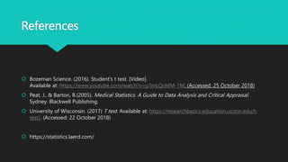 References
 Bozeman Science. (2016). Student's t test. [Video].
Available at: https://www.youtube.com/watch?v=pTmLQvMM-1M. (Accessed: 25 October 2018)
 Peat, J., & Barton, B.(2005). Medical Statistics. A Guide to Data Analysis and Critical Appraisal.
Sydney: Blackwell Publishing.
 University of Wisconsin. (2017) T test. Available at: https://researchbasics.education.uconn.edu/t-
test/. (Accessed: 22 October 2018)
 https://statistics.laerd.com/
 