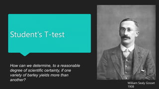 Student's T-test
How can we determine, to a reasonable
degree of scientific certainty, if one
variety of barley yields more than
another?
William Sealy Gosset
1908
 