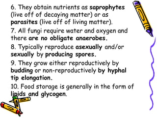 6. They obtain nutrients as saprophytes
(live off of decaying matter) or as
parasites (live off of living matter).
7. All fungi require water and oxygen and
there are no obligate anaerobes.
8. Typically reproduce asexually and/or
sexually by producing spores.
9. They grow either reproductively by
budding or non-reproductively by hyphal
tip elongation.
10. Food storage is generally in the form of
lipids and glycogen.
 