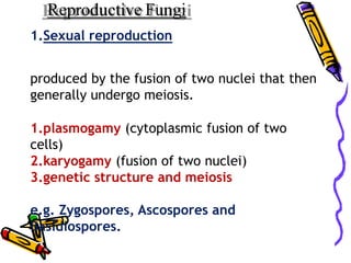 Reproductive Fungi
1.Sexual reproduction
produced by the fusion of two nuclei that then
generally undergo meiosis.
1.plasmogamy (cytoplasmic fusion of two
cells)
2.karyogamy (fusion of two nuclei)
3.genetic structure and meiosis
e.g. Zygospores, Ascospores and
Basidiospores.
 