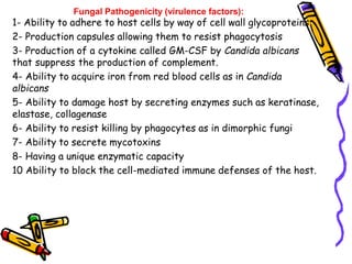 Fungal Pathogenicity (virulence factors):
1- Ability to adhere to host cells by way of cell wall glycoproteins
2- Production capsules allowing them to resist phagocytosis
3- Production of a cytokine called GM-CSF by Candida albicans
that suppress the production of complement.
4- Ability to acquire iron from red blood cells as in Candida
albicans
5- Ability to damage host by secreting enzymes such as keratinase,
elastase, collagenase
6- Ability to resist killing by phagocytes as in dimorphic fungi
7- Ability to secrete mycotoxins
8- Having a unique enzymatic capacity
10 Ability to block the cell-mediated immune defenses of the host.
 