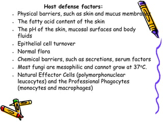 Host defense factors:
• Physical barriers, such as skin and mucus membranes
• The fatty acid content of the skin
• The pH of the skin, mucosal surfaces and body
fluids
• Epithelial cell turnover
• Normal flora
• Chemical barriers, such as secretions, serum factors
• Most fungi are mesophilic and cannot grow at 37oC.
• Natural Effector Cells (polymorphonuclear
leucocytes) and the Professional Phagocytes
(monocytes and macrophages)
 
