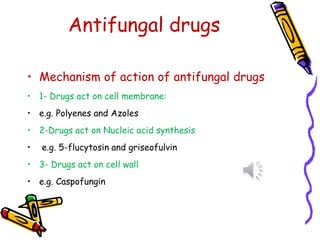 Antifungal drugs
• Mechanism of action of antifungal drugs
• 1- Drugs act on cell membrane:
• e.g. Polyenes and Azoles
• 2-Drugs act on Nucleic acid synthesis
• e.g. 5-flucytosin and griseofulvin
• 3- Drugs act on cell wall
• e.g. Caspofungin
 