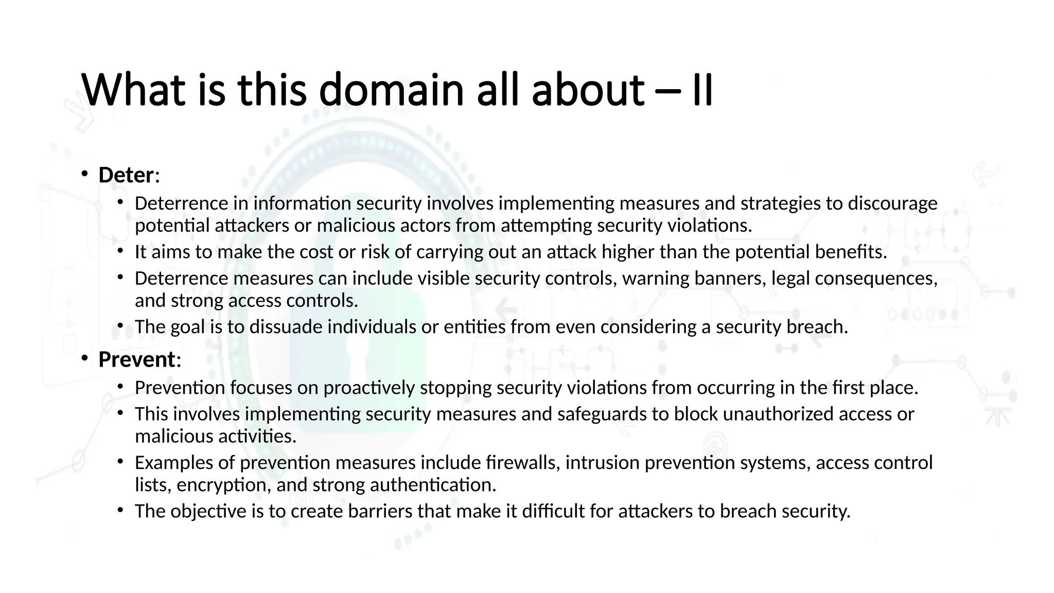 What is this domain all about – II
• Deter:
• Deterrence in information security involves implementing measures and strategies to discourage
potential attackers or malicious actors from attempting security violations.
• It aims to make the cost or risk of carrying out an attack higher than the potential benefits.
• Deterrence measures can include visible security controls, warning banners, legal consequences,
and strong access controls.
• The goal is to dissuade individuals or entities from even considering a security breach.
• Prevent:
• Prevention focuses on proactively stopping security violations from occurring in the first place.
• This involves implementing security measures and safeguards to block unauthorized access or
malicious activities.
• Examples of prevention measures include firewalls, intrusion prevention systems, access control
lists, encryption, and strong authentication.
• The objective is to create barriers that make it difficult for attackers to breach security.
 