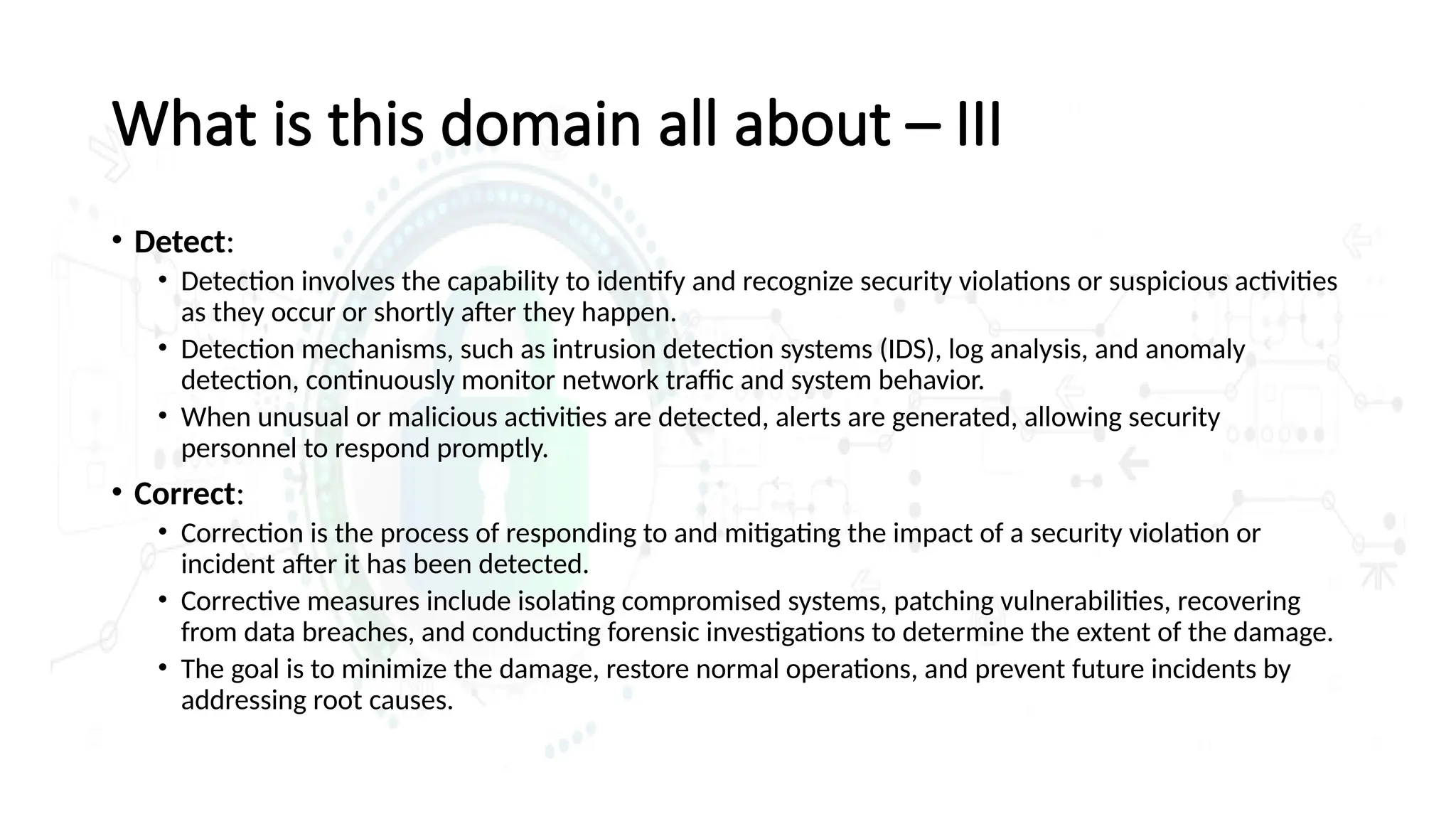What is this domain all about – III
• Detect:
• Detection involves the capability to identify and recognize security violations or suspicious activities
as they occur or shortly after they happen.
• Detection mechanisms, such as intrusion detection systems (IDS), log analysis, and anomaly
detection, continuously monitor network traffic and system behavior.
• When unusual or malicious activities are detected, alerts are generated, allowing security
personnel to respond promptly.
• Correct:
• Correction is the process of responding to and mitigating the impact of a security violation or
incident after it has been detected.
• Corrective measures include isolating compromised systems, patching vulnerabilities, recovering
from data breaches, and conducting forensic investigations to determine the extent of the damage.
• The goal is to minimize the damage, restore normal operations, and prevent future incidents by
addressing root causes.
 