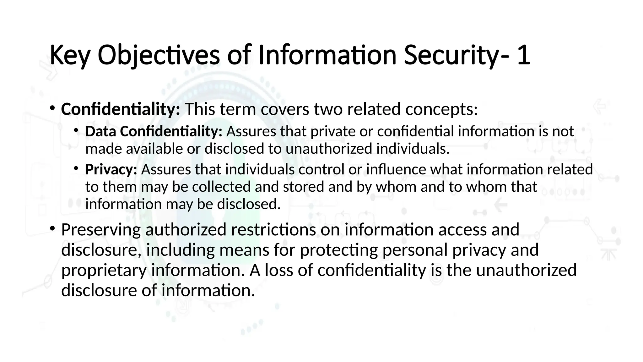• Confidentiality: This term covers two related concepts:
• Data Confidentiality: Assures that private or confidential information is not
made available or disclosed to unauthorized individuals.
• Privacy: Assures that individuals control or influence what information related
to them may be collected and stored and by whom and to whom that
information may be disclosed.
• Preserving authorized restrictions on information access and
disclosure, including means for protecting personal privacy and
proprietary information. A loss of confidentiality is the unauthorized
disclosure of information.
Key Objectives of Information Security- 1
 