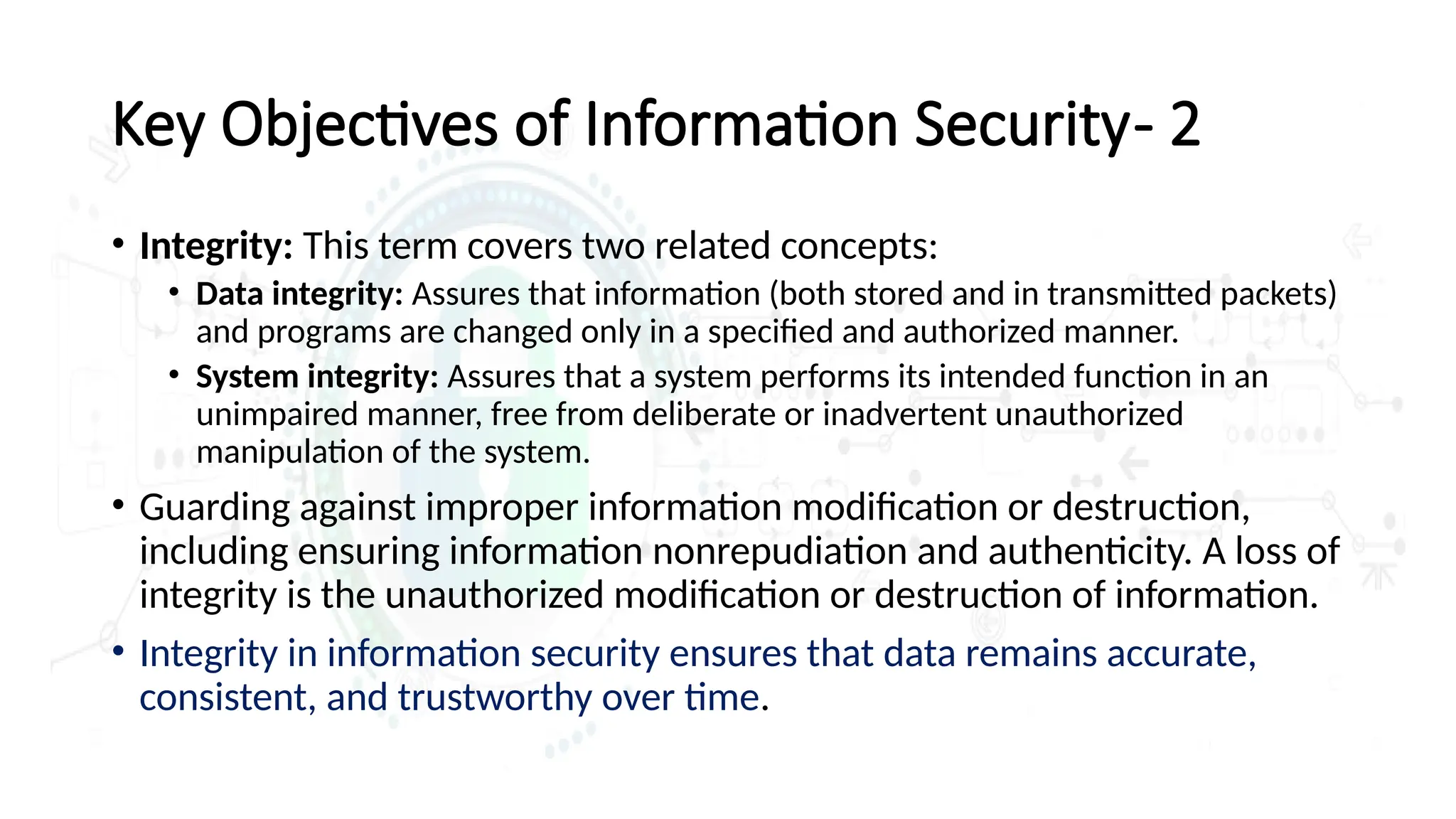 • Integrity: This term covers two related concepts:
• Data integrity: Assures that information (both stored and in transmitted packets)
and programs are changed only in a specified and authorized manner.
• System integrity: Assures that a system performs its intended function in an
unimpaired manner, free from deliberate or inadvertent unauthorized
manipulation of the system.
• Guarding against improper information modification or destruction,
including ensuring information nonrepudiation and authenticity. A loss of
integrity is the unauthorized modification or destruction of information.
• Integrity in information security ensures that data remains accurate,
consistent, and trustworthy over time.
Key Objectives of Information Security- 2
 