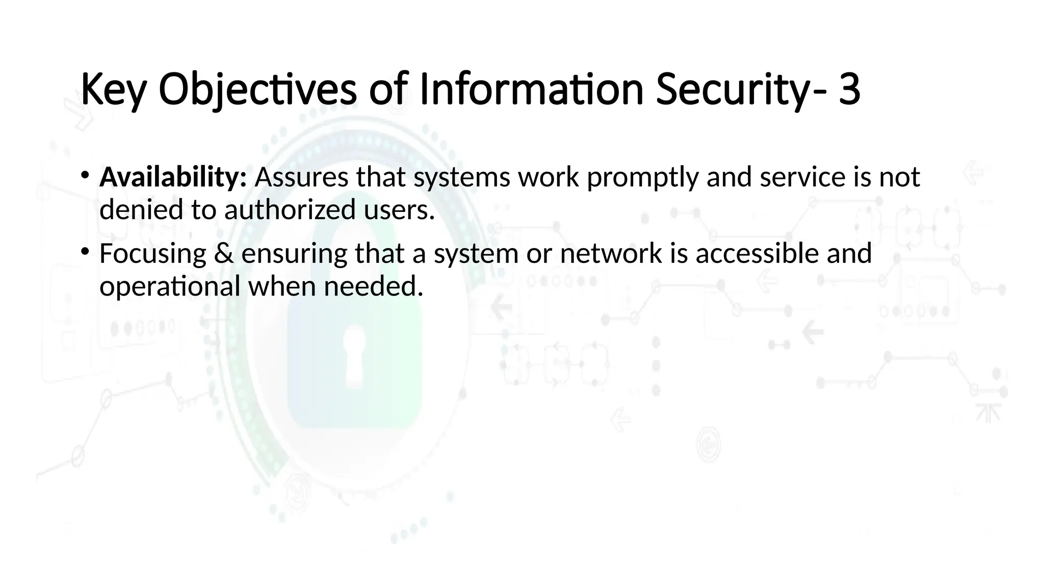 • Availability: Assures that systems work promptly and service is not
denied to authorized users.
• Focusing & ensuring that a system or network is accessible and
operational when needed.
Key Objectives of Information Security- 3
 