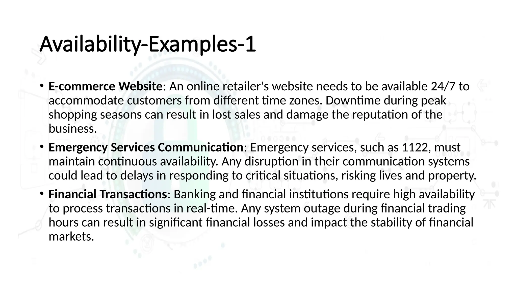 Availability-Examples-1
• E-commerce Website: An online retailer's website needs to be available 24/7 to
accommodate customers from different time zones. Downtime during peak
shopping seasons can result in lost sales and damage the reputation of the
business.
• Emergency Services Communication: Emergency services, such as 1122, must
maintain continuous availability. Any disruption in their communication systems
could lead to delays in responding to critical situations, risking lives and property.
• Financial Transactions: Banking and financial institutions require high availability
to process transactions in real-time. Any system outage during financial trading
hours can result in significant financial losses and impact the stability of financial
markets.
 