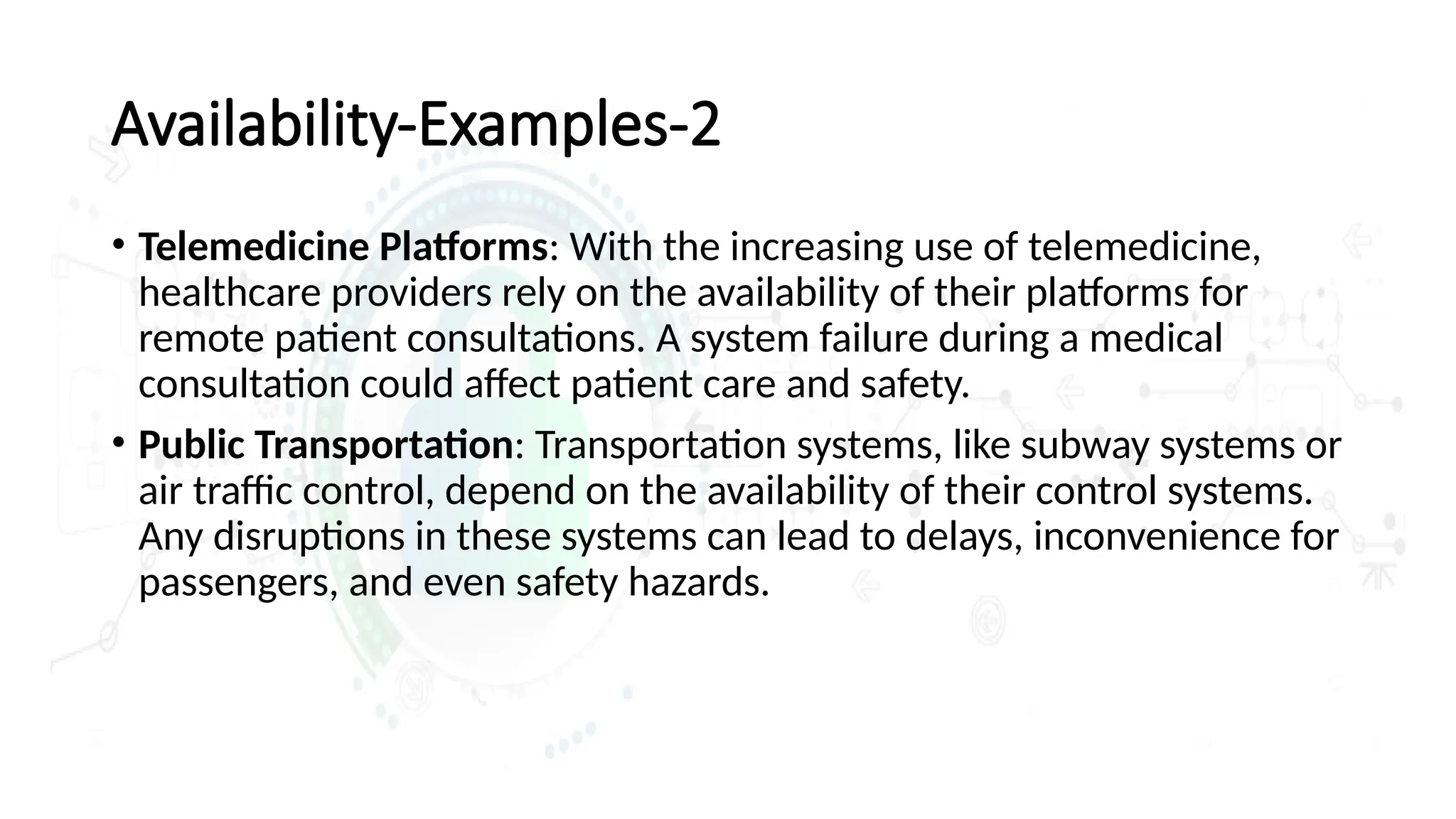 Availability-Examples-2
• Telemedicine Platforms: With the increasing use of telemedicine,
healthcare providers rely on the availability of their platforms for
remote patient consultations. A system failure during a medical
consultation could affect patient care and safety.
• Public Transportation: Transportation systems, like subway systems or
air traffic control, depend on the availability of their control systems.
Any disruptions in these systems can lead to delays, inconvenience for
passengers, and even safety hazards.
 