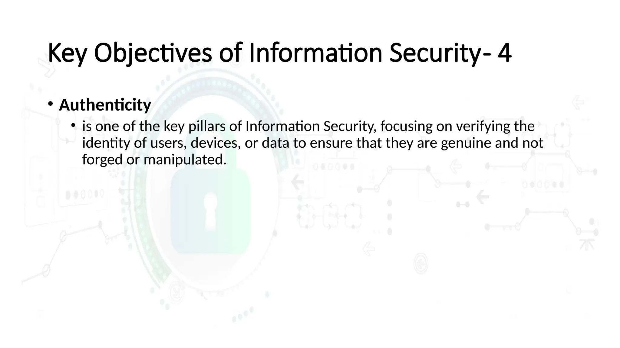 • Authenticity
• is one of the key pillars of Information Security, focusing on verifying the
identity of users, devices, or data to ensure that they are genuine and not
forged or manipulated.
Key Objectives of Information Security- 4
 