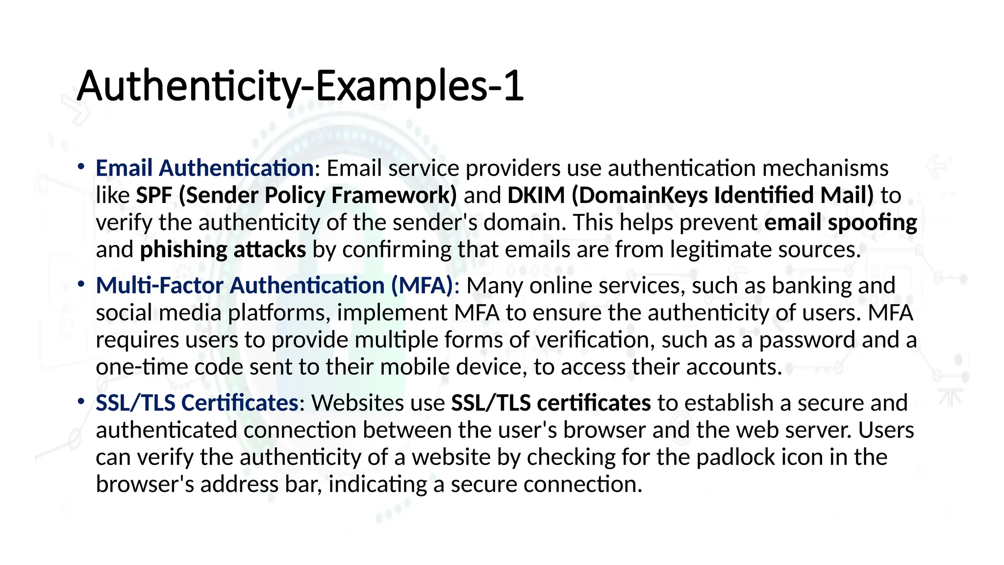 Authenticity-Examples-1
• Email Authentication: Email service providers use authentication mechanisms
like SPF (Sender Policy Framework) and DKIM (DomainKeys Identified Mail) to
verify the authenticity of the sender's domain. This helps prevent email spoofing
and phishing attacks by confirming that emails are from legitimate sources.
• Multi-Factor Authentication (MFA): Many online services, such as banking and
social media platforms, implement MFA to ensure the authenticity of users. MFA
requires users to provide multiple forms of verification, such as a password and a
one-time code sent to their mobile device, to access their accounts.
• SSL/TLS Certificates: Websites use SSL/TLS certificates to establish a secure and
authenticated connection between the user's browser and the web server. Users
can verify the authenticity of a website by checking for the padlock icon in the
browser's address bar, indicating a secure connection.
 