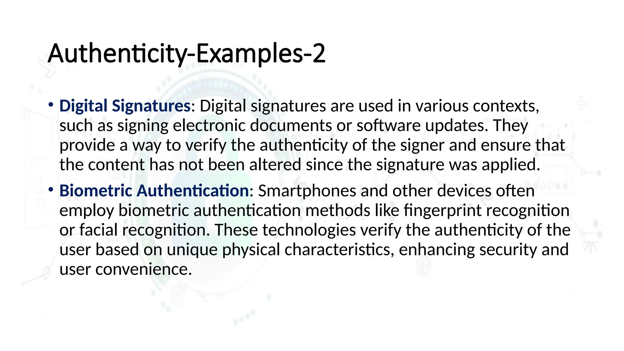 Authenticity-Examples-2
• Digital Signatures: Digital signatures are used in various contexts,
such as signing electronic documents or software updates. They
provide a way to verify the authenticity of the signer and ensure that
the content has not been altered since the signature was applied.
• Biometric Authentication: Smartphones and other devices often
employ biometric authentication methods like fingerprint recognition
or facial recognition. These technologies verify the authenticity of the
user based on unique physical characteristics, enhancing security and
user convenience.
 