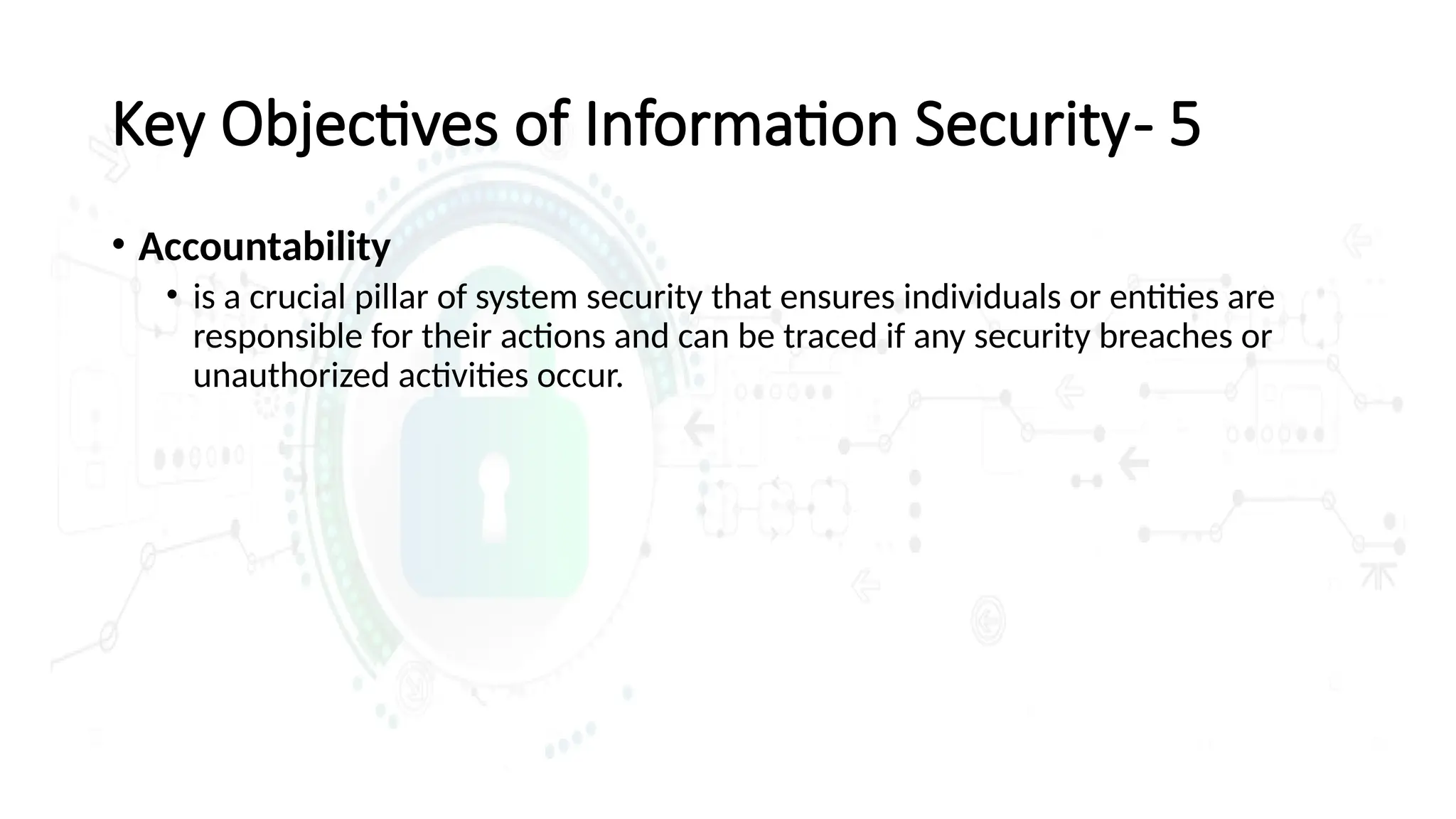 • Accountability
• is a crucial pillar of system security that ensures individuals or entities are
responsible for their actions and can be traced if any security breaches or
unauthorized activities occur.
Key Objectives of Information Security- 5
 
