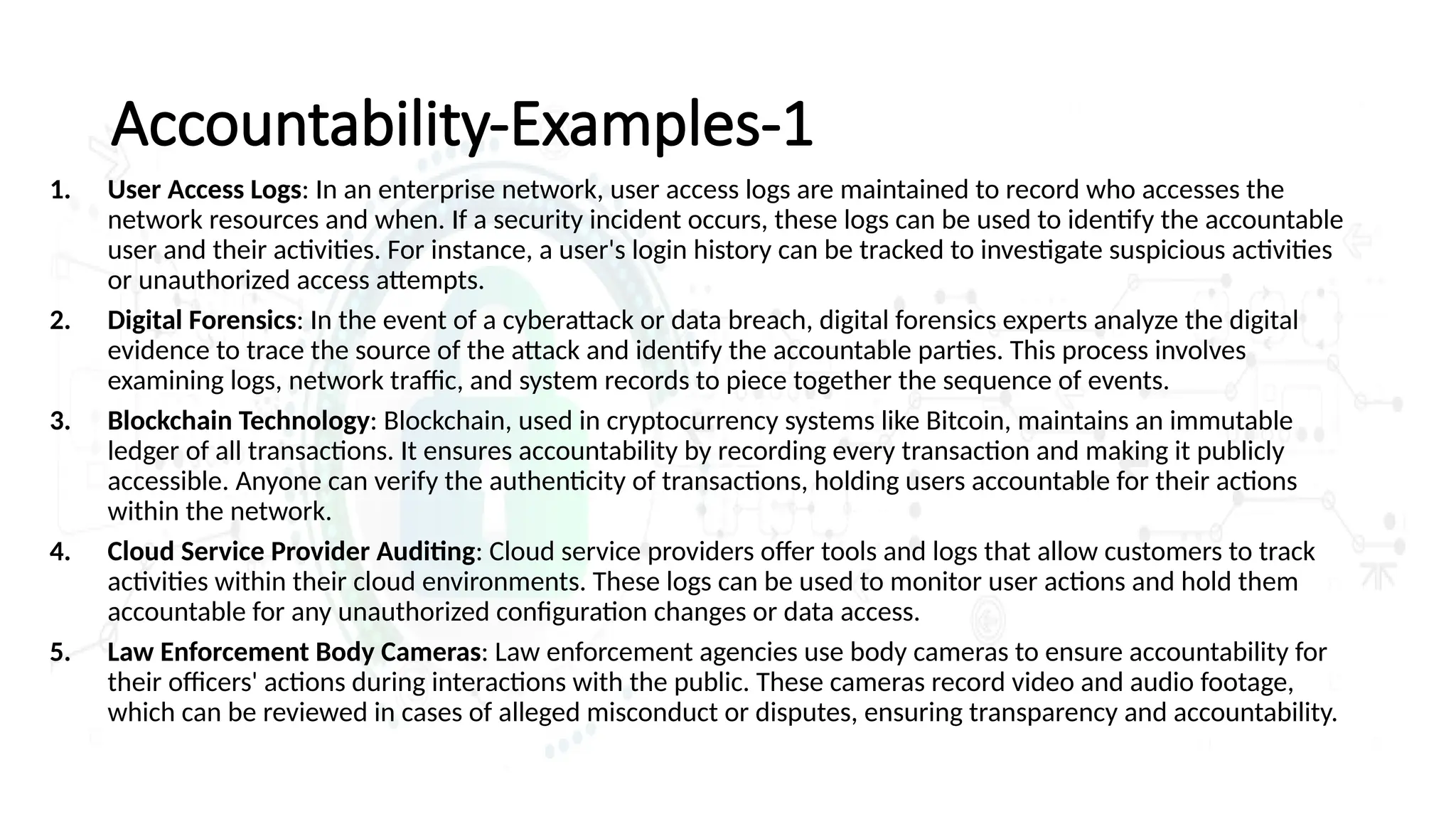 Accountability-Examples-1
1. User Access Logs: In an enterprise network, user access logs are maintained to record who accesses the
network resources and when. If a security incident occurs, these logs can be used to identify the accountable
user and their activities. For instance, a user's login history can be tracked to investigate suspicious activities
or unauthorized access attempts.
2. Digital Forensics: In the event of a cyberattack or data breach, digital forensics experts analyze the digital
evidence to trace the source of the attack and identify the accountable parties. This process involves
examining logs, network traffic, and system records to piece together the sequence of events.
3. Blockchain Technology: Blockchain, used in cryptocurrency systems like Bitcoin, maintains an immutable
ledger of all transactions. It ensures accountability by recording every transaction and making it publicly
accessible. Anyone can verify the authenticity of transactions, holding users accountable for their actions
within the network.
4. Cloud Service Provider Auditing: Cloud service providers offer tools and logs that allow customers to track
activities within their cloud environments. These logs can be used to monitor user actions and hold them
accountable for any unauthorized configuration changes or data access.
5. Law Enforcement Body Cameras: Law enforcement agencies use body cameras to ensure accountability for
their officers' actions during interactions with the public. These cameras record video and audio footage,
which can be reviewed in cases of alleged misconduct or disputes, ensuring transparency and accountability.
 