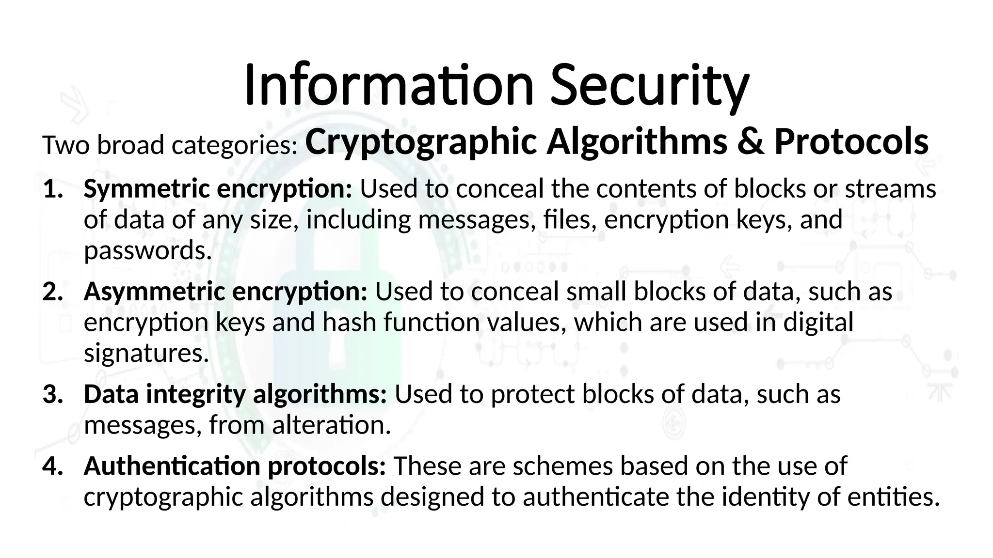 Information Security
Two broad categories: Cryptographic Algorithms & Protocols
1. Symmetric encryption: Used to conceal the contents of blocks or streams
of data of any size, including messages, files, encryption keys, and
passwords.
2. Asymmetric encryption: Used to conceal small blocks of data, such as
encryption keys and hash function values, which are used in digital
signatures.
3. Data integrity algorithms: Used to protect blocks of data, such as
messages, from alteration.
4. Authentication protocols: These are schemes based on the use of
cryptographic algorithms designed to authenticate the identity of entities.
 