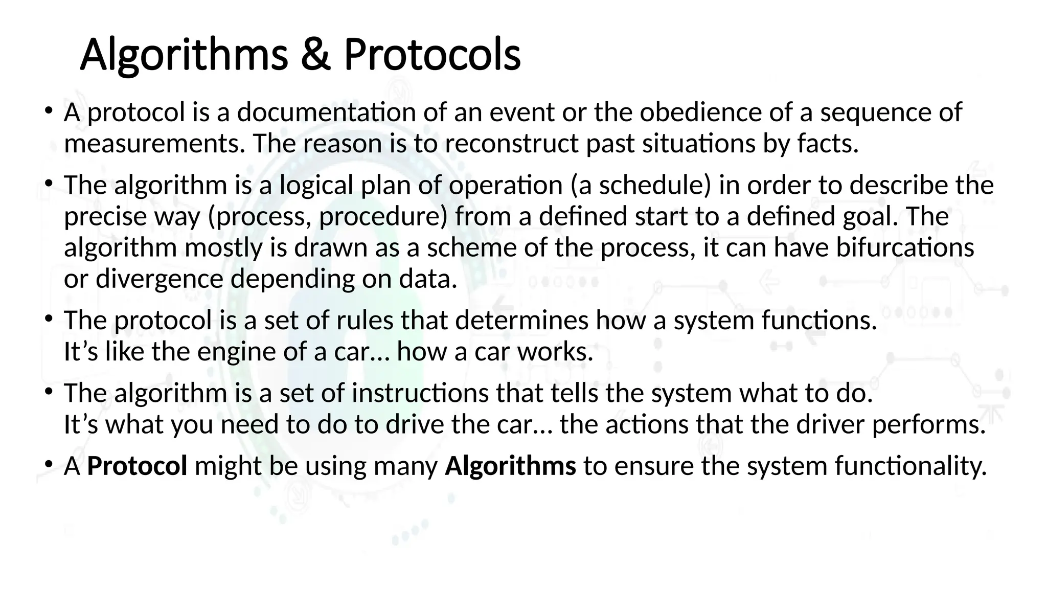 Algorithms & Protocols
• A protocol is a documentation of an event or the obedience of a sequence of
measurements. The reason is to reconstruct past situations by facts.
• The algorithm is a logical plan of operation (a schedule) in order to describe the
precise way (process, procedure) from a defined start to a defined goal. The
algorithm mostly is drawn as a scheme of the process, it can have bifurcations
or divergence depending on data.
• The protocol is a set of rules that determines how a system functions.
It’s like the engine of a car… how a car works.
• The algorithm is a set of instructions that tells the system what to do.
It’s what you need to do to drive the car… the actions that the driver performs.
• A Protocol might be using many Algorithms to ensure the system functionality.
 
