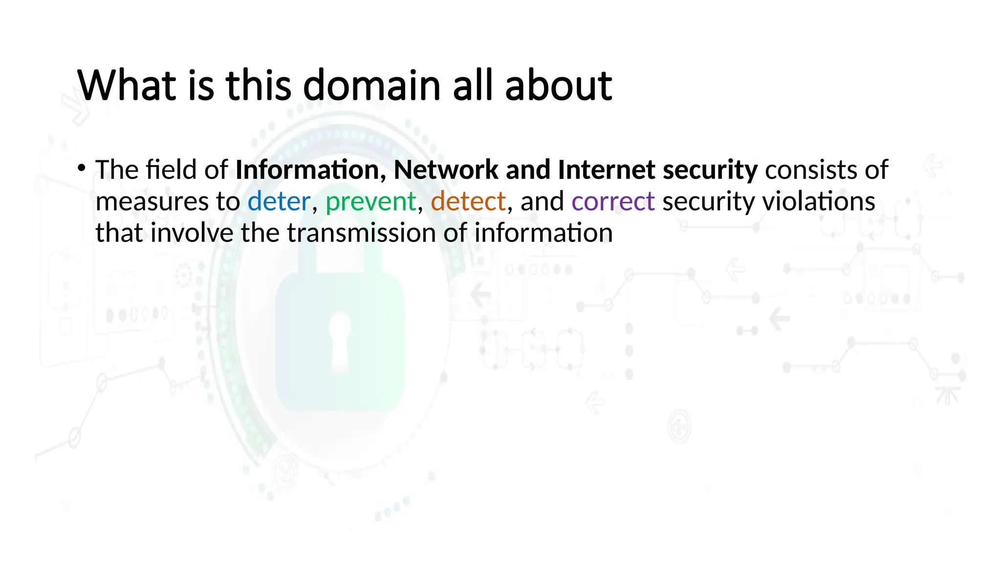 What is this domain all about
• The field of Information, Network and Internet security consists of
measures to deter, prevent, detect, and correct security violations
that involve the transmission of information
 