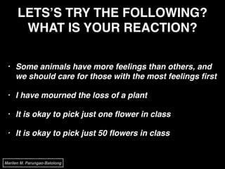 LETS’S TRY THE FOLLOWING?
WHAT IS YOUR REACTION?
• Some animals have more feelings than others, and
we should care for those with the most feelings ﬁrst!
• I have mourned the loss of a plant!
• It is okay to pick just one ﬂower in class!
• It is okay to pick just 50 ﬂowers in class
Marilen M. Parungao-Balolong
 