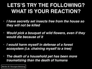 LETS’S TRY THE FOLLOWING?
WHAT IS YOUR REACTION?
• I have secretly set insects free from the house so
they will not be killed!
• Would pick a bouquet of wild ﬂowers, even if they
would die because of it!
• I would harm myself in defense of a forest
ecosystem (i.e. chaining myself to a tree)!
• The death of a household pet has been more
traumatizing than the death of humans
Marilen M. Parungao-Balolong
 