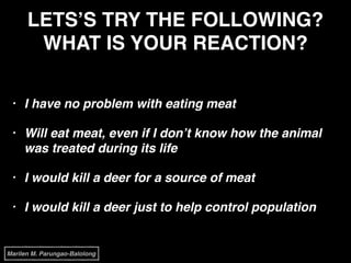 LETS’S TRY THE FOLLOWING?
WHAT IS YOUR REACTION?
• I have no problem with eating meat!
• Will eat meat, even if I don’t know how the animal
was treated during its life!
• I would kill a deer for a source of meat!
• I would kill a deer just to help control population
Marilen M. Parungao-Balolong
 