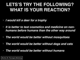 LETS’S TRY THE FOLLOWING?
WHAT IS YOUR REACTION?
• I would kill a deer for a trophy!
• It is better to test cosmetics and medicine on non-
humans before humans than the other way around!
• The world would be better without mosquitoes!
• The world would be better without dogs and cats!
• The world would be better without humans
Marilen M. Parungao-Balolong
 