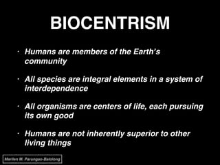 BIOCENTRISM
• Humans are members of the Earth’s
community!
• All species are integral elements in a system of
interdependence!
• All organisms are centers of life, each pursuing
its own good!
• Humans are not inherently superior to other
living things
Marilen M. Parungao-Balolong
 