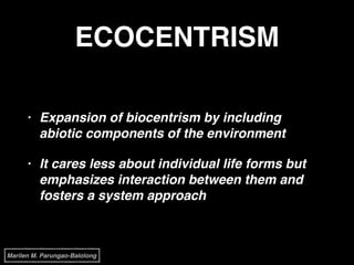 ECOCENTRISM
• Expansion of biocentrism by including
abiotic components of the environment!
• It cares less about individual life forms but
emphasizes interaction between them and
fosters a system approach
Marilen M. Parungao-Balolong
 